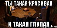 ты такая красивая и такая глупая