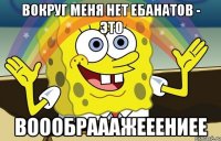 вокруг меня нет ебанатов - это воообрааажееениее