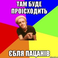 там буде проісходить єбля пацанів