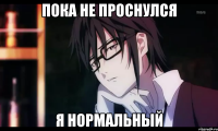 пока не проснулся я нормальный