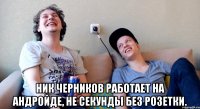  ник черников работает на андройде, не секунды без розетки.