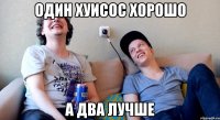 один хуисос хорошо а два лучше