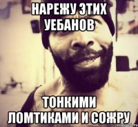 нарежу этих уебанов тонкими ломтиками и сожру