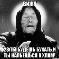 вижу 28 ты будешь бухать.и ты напьешься в хлам!
