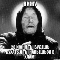 вижу 28 июня ты будешь бухать.и ты напьешься в хлам!