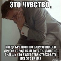 это чувство , когда бротюня по залу уезжает в другой город на лето , а ты даже не знаешь кто будет тебя страховать все это время