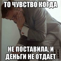 то чувство когда не поставила, и деньги не отдает
