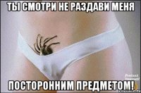 ты смотри не раздави меня посторонним предметом!