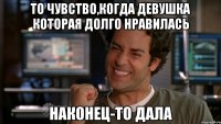 то чувство,когда девушка которая долго нравилась наконец-то дала