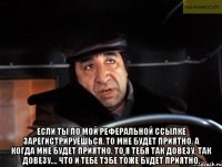  если ты по мой реферальной ссылке зарегистрируешься, то мне будет приятно. а когда мне будет приятно, то я тебя так довезу, так довезу..., что и тебе тэбе тоже будет приятно.