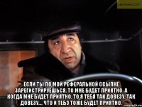  если ты по мой реферальной ссылке зарегистрируешься, то мне будет приятно. а когда мне будет приятно, то я тебя так довезу, так довезу..., что и тебэ тоже будет приятно.