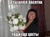 да ты ахуел, васятка тащи еще цветы