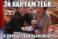 эй как там тебя... я порвал твой абонемент!!!