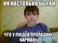 он настолько цыган что у людей пропадают карманы