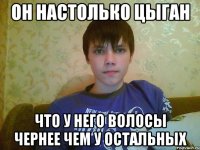 он настолько цыган что у него волосы чернее чем у остальных