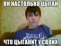 он настолько цыган что цыганит у своих
