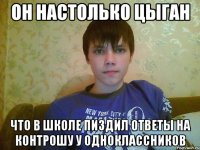 он настолько цыган что в школе пиздил ответы на контрошу у одноклассников