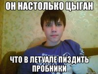 он настолько цыган что в летуале пиздить пробники