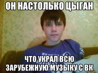 он настолько цыган что украл всю зарубежную музыку с вк