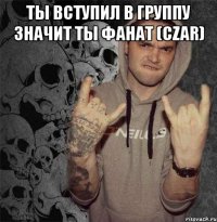 ты вступил в группу значит ты фанат (czar) 
