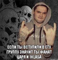  если ты вступили в ету группу значит ты фанат царя и 1klasa