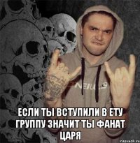  если ты вступили в ету группу значит ты фанат царя
