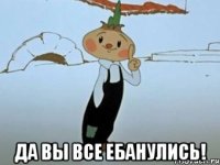  да вы все ебанулись!