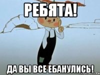 ребята! да вы все ебанулись!
