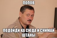 попов подойди ка сюда и снимай штаны