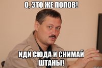 о, это же попов! иди сюда и снимай штаны!