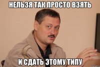 нельзя так просто взять и сдать этому типу