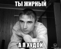 ты жирный а я худой