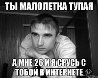 ты малолетка тупая а мне 26 и я срусь с тобой в интернете