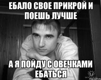 ебало свое прикрой и поешь лучше а я пойду с овечками ебаться