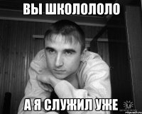 вы школололо а я служил уже