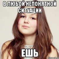 в любой непонятной ситуации ешь