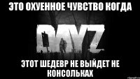это охуенное чувство когда этот шедевр не выйдет не консольках