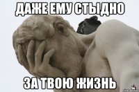 даже ему стыдно за твою жизнь