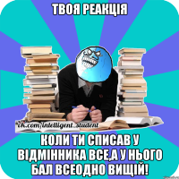 твоя реакція коли ти списав у відмінника все,а у нього бал всеодно вищій!