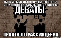 ты не услышишь как стукнул таймкипер и не успеешь сделать вывод, и подвести итог приятного рассуждения