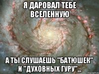 я даровал тебе вселенную а ты слушаешь "батюшек" и "духовных гуру"...
