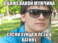 о боже какой мужчина сосни хуйца и лезь в вагину