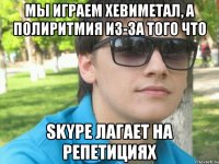 мы играем хевиметал, а полиритмия из-за того что skype лагает на репетициях
