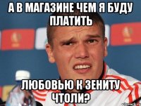 а в магазине чем я буду платить любовью к зениту чтоли?