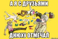 а я с друзьями днюху отмечал