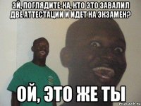 эй, поглядите-ка, кто это завалил две аттестации и идет на экзамен? ой, это же ты