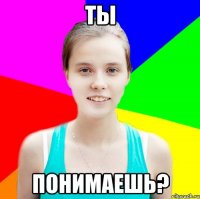 ты понимаешь?