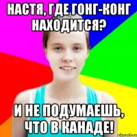 настя, где гонг-конг находится? и не подумаешь, что в канаде!