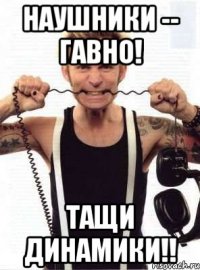 наушники -- гавно! тащи динамики!!