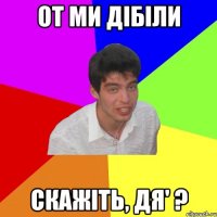 от ми дібіли скажіть, дя' ?
